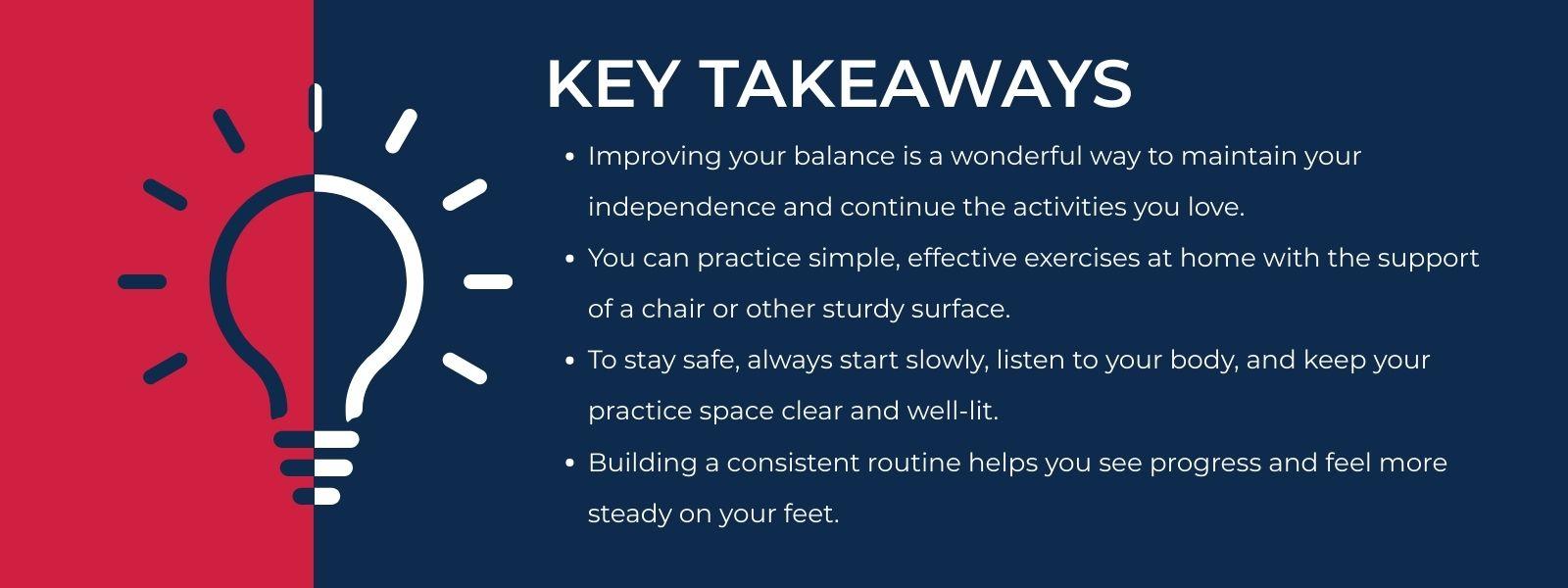 infographic that says 'Key TakeawaysImproving your balance is a wonderful way to maintain your independence and continue the activities you love.You can practice simple, effective exercises at home with the support of a chair or other sturdy surface.To stay safe, always start slowly, listen to your body, and keep your practice space clear and well-lit.Building a consistent routine helps you see progress and feel more steady on your feet.'